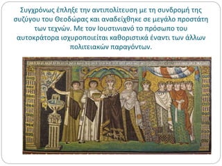 Συγχρόνως έπληξε την αντιπολίτευση με τη συνδρομή της
συζύγου του Θεοδώρας και αναδείχθηκε σε μεγάλο προστάτη
των τεχνών. Με τον Ιουστινιανό το πρόσωπο του
αυτοκράτορα ισχυροποιείται καθοριστικά έναντι των άλλων
πολιτειακών παραγόντων.
 