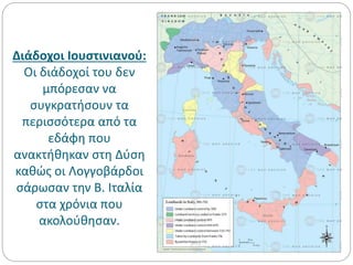 Διάδοχοι Ιουστινιανού:
Οι διάδοχοί του δεν
μπόρεσαν να
συγκρατήσουν τα
περισσότερα από τα
εδάφη που
ανακτήθηκαν στη Δύση
καθώς οι Λογγοβάρδοι
σάρωσαν την Β. Ιταλία
στα χρόνια που
ακολούθησαν.
 