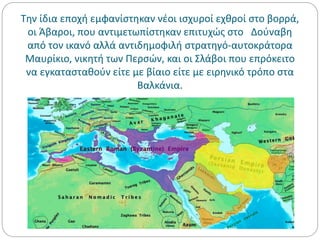 Την ίδια εποχή εμφανίστηκαν νέοι ισχυροί εχθροί στο βορρά,
οι Άβαροι, που αντιμετωπίστηκαν επιτυχώς στο Δούναβη
από τον ικανό αλλά αντιδημοφιλή στρατηγό-αυτοκράτορα
Μαυρίκιο, νικητή των Περσών, και οι Σλάβοι που επρόκειτο
να εγκατασταθούν είτε με βίαιο είτε με ειρηνικό τρόπο στα
Βαλκάνια.
 