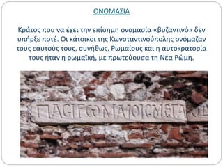ΟΝΟΜΑΣΙΑ
Κράτος που να έχει την επίσημη ονομασία «βυζαντινό» δεν
υπήρξε ποτέ. Οι κάτοικοι της Κωνσταντινούπολης ονόμαζαν
τους εαυτούς τους, συνήθως, Ρωμαίους και η αυτοκρατορία
τους ήταν η ρωμαϊκή, με πρωτεύουσα τη Νέα Ρώμη.
 