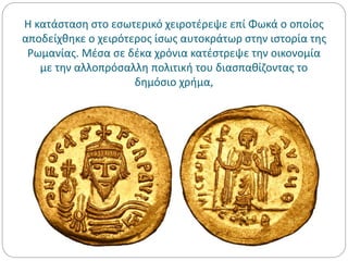 Η κατάσταση στο εσωτερικό χειροτέρεψε επί Φωκά ο οποίος
αποδείχθηκε ο χειρότερος ίσως αυτοκράτωρ στην ιστορία της
Ρωμανίας. Μέσα σε δέκα χρόνια κατέστρεψε την οικονομία
με την αλλοπρόσαλλη πολιτική του διασπαθίζοντας το
δημόσιο χρήμα,
 