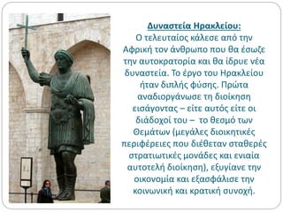 Δυναστεία Ηρακλείου:
Ο τελευταίος κάλεσε από την
Αφρική τον άνθρωπο που θα έσωζε
την αυτοκρατορία και θα ίδρυε νέα
δυναστεία. Το έργο του Ηρακλείου
ήταν διπλής φύσης. Πρώτα
αναδιοργάνωσε τη διοίκηση
εισάγοντας – είτε αυτός είτε οι
διάδοχοί του – το θεσμό των
Θεμάτων (μεγάλες διοικητικές
περιφέρειες που διέθεταν σταθερές
στρατιωτικές μονάδες και ενιαία
αυτοτελή διοίκηση), εξυγίανε την
οικονομία και εξασφάλισε την
κοινωνική και κρατική συνοχή.
 