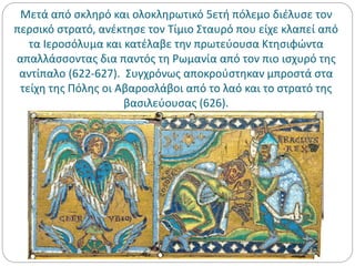 Μετά από σκληρό και ολοκληρωτικό 5ετή πόλεμο διέλυσε τον
περσικό στρατό, ανέκτησε τον Τίμιο Σταυρό που είχε κλαπεί από
τα Ιεροσόλυμα και κατέλαβε την πρωτεύουσα Κτησιφώντα
απαλλάσσοντας δια παντός τη Ρωμανία από τον πιο ισχυρό της
αντίπαλο (622-627). Συγχρόνως αποκρούστηκαν μπροστά στα
τείχη της Πόλης οι Αβαροσλάβοι από το λαό και το στρατό της
βασιλεύουσας (626).
 