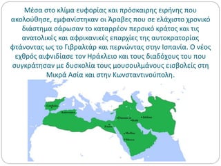 Μέσα στο κλίμα ευφορίας και πρόσκαιρης ειρήνης που
ακολούθησε, εμφανίστηκαν οι Άραβες που σε ελάχιστο χρονικό
διάστημα σάρωσαν το καταρρέον περσικό κράτος και τις
ανατολικές και αφρικανικές επαρχίες της αυτοκρατορίας
φτάνοντας ως το Γιβραλτάρ και περνώντας στην Ισπανία. Ο νέος
εχθρός αιφνιδίασε τον Ηράκλειο και τους διαδόχους του που
συγκράτησαν με δυσκολία τους μουσουλμάνους εισβολείς στη
Μικρά Ασία και στην Κωνσταντινούπολη.
 