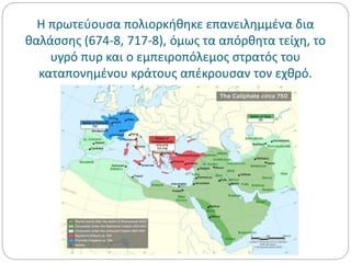 Η πρωτεύουσα πολιορκήθηκε επανειλημμένα δια
θαλάσσης (674-8, 717-8), όμως τα απόρθητα τείχη, το
υγρό πυρ και ο εμπειροπόλεμος στρατός του
καταπονημένου κράτους απέκρουσαν τον εχθρό.
 