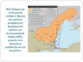 Νέο πλήγμα για
τη Ρωμανία
υπήρξε η ίδρυση
του πρώτου
ανεξάρτητου
Βουλγαρικού
κράτους σε
αυτοκρατορικά
εδάφη (680),
γεγονός που
προμήνυε
μεγάλα δεινά για
το μέλλον.
 