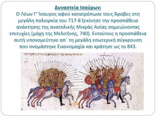 Δυναστεία Ισαύρων:
Ο Λέων Γ’ Ίσαυρος αφού κατατρόπωσε τους Άραβες στη
μεγάλη πολιορκία του 717-8 ξεκίνησε την προσπάθεια
ανάκτησης της ανατολικής Μικράς Ασίας σημειώνοντας
επιτυχίες (μάχη της Μελιτήνης, 740). Εντούτοις η προσπάθεια
αυτή υπονομεύτηκε απ΄ τη μεγάλη εσωτερική σύγκρουση
που ονομάστηκε Εικονομαχία και κράτησε ως το 843.
 