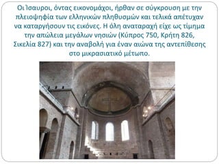 Οι Ίσαυροι, όντας εικονομάχοι, ήρθαν σε σύγκρουση με την
πλειοψηφία των ελληνικών πληθυσμών και τελικά απέτυχαν
να καταργήσουν τις εικόνες. Η όλη αναταραχή είχε ως τίμημα
την απώλεια μεγάλων νησιών (Κύπρος 750, Κρήτη 826,
Σικελία 827) και την αναβολή για έναν αιώνα της αντεπίθεσης
στο μικρασιατικό μέτωπο.
 