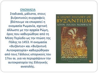 ΟΝΟΜΑΣΙΑ
Σταδιακά, μάλιστα, στους
βυζαντινούς συγγραφείς
βλέπουμε να επικρατεί η
ονομασία Ρωμανία, σχετική
άλλωστε με την αρχαία Ρώμη,
όρος που καθιερώθηκε από τη
Μέση Περίοδο ως την πτώση της
Πόλης το 1453. Η ονομασία
«Βυζάντιο» και «Βυζαντινή
Αυτοκρατορία» καθιερώθηκαν
από τους Γάλλους ιστορικούς του
17ου αι. για να περιγράψουν την
αυτοκρατορία της Ελληνικής
ανατολής.
 