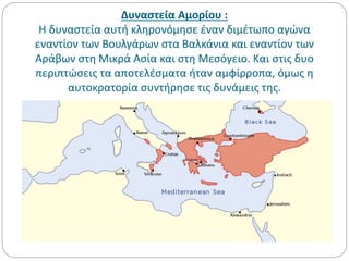Δυναστεία Αμορίου :
Η δυναστεία αυτή κληρονόμησε έναν διμέτωπο αγώνα
εναντίον των Βουλγάρων στα Βαλκάνια και εναντίον των
Αράβων στη Μικρά Ασία και στη Μεσόγειο. Και στις δυο
περιπτώσεις τα αποτελέσματα ήταν αμφίρροπα, όμως η
αυτοκρατορία συντήρησε τις δυνάμεις της.
 