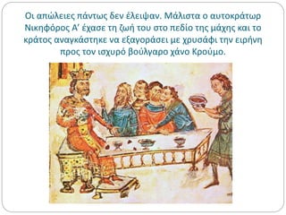 Οι απώλειες πάντως δεν έλειψαν. Μάλιστα ο αυτοκράτωρ
Νικηφόρος Α’ έχασε τη ζωή του στο πεδίο της μάχης και το
κράτος αναγκάστηκε να εξαγοράσει με χρυσάφι την ειρήνη
προς τον ισχυρό βούλγαρο χάνο Κρούμο.
 