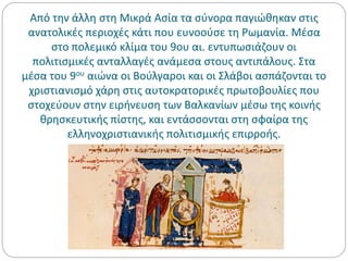Από την άλλη στη Μικρά Ασία τα σύνορα παγιώθηκαν στις
ανατολικές περιοχές κάτι που ευνοούσε τη Ρωμανία. Μέσα
στο πολεμικό κλίμα του 9ου αι. εντυπωσιάζουν οι
πολιτισμικές ανταλλαγές ανάμεσα στους αντιπάλους. Στα
μέσα του 9ου αιώνα οι Βούλγαροι και οι Σλάβοι ασπάζονται το
χριστιανισμό χάρη στις αυτοκρατορικές πρωτοβουλίες που
στοχεύουν στην ειρήνευση των Βαλκανίων μέσω της κοινής
θρησκευτικής πίστης, και εντάσσονται στη σφαίρα της
ελληνοχριστιανικής πολιτισμικής επιρροής.
 