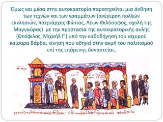 Όμως και μέσα στην αυτοκρατορία παρατηρείται μια άνθηση
των τεχνών και των γραμμάτων (ανέγερση πολλών
εκκλησιών, πατριάρχης Φώτιος, Λέων Φιλόσοφος, σχολή της
Μαγναύρας) με την προστασία της αυτοκρατορικής αυλής
(Θεόφιλος, Μιχαήλ Γ’) υπό την καθοδήγηση του ισχυρού
καίσαρα Βάρδα, κίνηση που οδηγεί στην ακμή του πολιτισμού
επί της επόμενης δυναστείας.
 