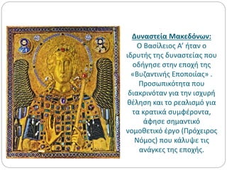 Δυναστεία Μακεδόνων:
Ο Βασίλειος Α’ ήταν ο
ιδρυτής της δυναστείας που
οδήγησε στην εποχή της
«Βυζαντινής Εποποιίας» .
Προσωπικότητα που
διακρινόταν για την ισχυρή
θέληση και το ρεαλισμό για
τα κρατικά συμφέροντα,
άφησε σημαντικό
νομοθετικό έργο (Πρόχειρος
Νόμος) που κάλυψε τις
ανάγκες της εποχής.
 