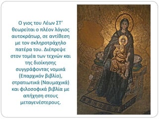 Ο γιος του Λέων ΣΤ’
θεωρείται ο πλέον λόγιος
αυτοκράτωρ, σε αντίθεση
με τον σκληροτράχηλο
πατέρα του. Διέπρεψε
στον τομέα των τεχνών και
της διοίκησης
συγγράφοντας νομικά
(Επαρχικόν βιβλίο),
στρατιωτικά (Ναυμαχικά)
και φιλοσοφικά βιβλία με
απήχηση στους
μεταγενέστερους.
 