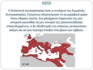ΧΩΡΟΣ
Η Βυζαντινή Αυτοκρατορία είναι η συνέχεια της Ρωμαϊκής
Αυτοκρατορίας. Επομένως κληρονόμησε το γεωγραφικό χώρο
όπου έδρασε εκείνη. Στη χιλιόχρονη παρουσία της στο
ιστορικό γίγνεσθαι τα μεν σύνορά της τροποποιήθηκαν
επανειλημμένως, ο δε πληθυσμός της σπανίως μετακινιόταν
ακόμη και αν μια περιοχή έπεφτε στα χέρια των εχθρών.
 