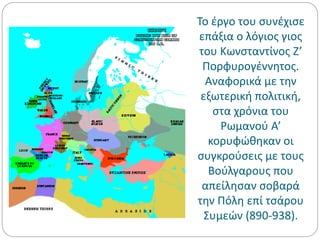 Το έργο του συνέχισε
επάξια ο λόγιος γιος
του Κωνσταντίνος Ζ’
Πορφυρογέννητος.
Αναφορικά με την
εξωτερική πολιτική,
στα χρόνια του
Ρωμανού Α’
κορυφώθηκαν οι
συγκρούσεις με τους
Βούλγαρους που
απείλησαν σοβαρά
την Πόλη επί τσάρου
Συμεών (890-938).
 