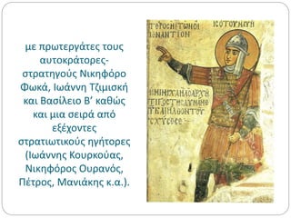 με πρωτεργάτες τους
αυτοκράτορες-
στρατηγούς Νικηφόρο
Φωκά, Ιωάννη Τζιμισκή
και Βασίλειο Β’ καθώς
και μια σειρά από
εξέχοντες
στρατιωτικούς ηγήτορες
(Ιωάννης Κουρκούας,
Νικηφόρος Ουρανός,
Πέτρος, Μανιάκης κ.α.).
 