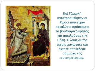 Επί Τζιμισκή
κατατροπώθηκαν οι
Ρώσοι που είχαν
καταλύσει πρόσκαιρα
το βουλγαρικό κράτος
και απειλούσαν την
Πόλη. Ο λαός αυτός
εκχριστιανίστηκε και
έκτοτε αποτέλεσε
σύμμαχο της
αυτοκρατορίας.
 