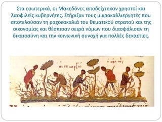 Στα εσωτερικά, οι Μακεδόνες αποδείχτηκαν χρηστοί και
λαοφιλείς κυβερνήτες. Στήριξαν τους μικροκαλλιεργητές που
αποτελούσαν τη ραχοκοκαλιά του θεματικού στρατού και της
οικονομίας και θέσπισαν σειρά νόμων που διασφάλισαν τη
δικαιοσύνη και την κοινωνική συνοχή για πολλές δεκαετίες.
 