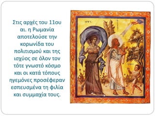 Στις αρχές του 11ου
αι. η Ρωμανία
αποτελούσε την
κορωνίδα του
πολιτισμού και της
ισχύος σε όλον τον
τότε γνωστό κόσμο
και οι κατά τόπους
ηγεμόνες προσέφεραν
εσπευσμένα τη φιλία
και συμμαχία τους.
 