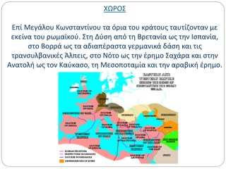 ΧΩΡΟΣ
Επί Μεγάλου Κωνσταντίνου τα όρια του κράτους ταυτίζονταν με
εκείνα του ρωμαϊκού. Στη Δύση από τη Βρετανία ως την Ισπανία,
στο Βορρά ως τα αδιαπέραστα γερμανικά δάση και τις
τρανσυλβανικές Άλπεις, στο Νότο ως την έρημο Σαχάρα και στην
Ανατολή ως τον Καύκασο, τη Μεσοποταμία και την αραβική έρημο.
 