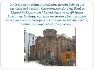 Οι τέχνες και τα γράμματα γνώριζαν μεγάλη άνθηση μεν
(αρχιτεκτονική «σχολή» Κωνσταντινούπολης και Ελλάδος,
Μιχαήλ Ψελλός, Νομική Σχολή), όμως τα προβλήματα
δυναστικής διαδοχής που προέκυψαν στα μέσα του αιώνα
επέτειναν την κακοδιοίκηση και έστρεψαν το ενδιαφέρον της
ηγεσίας στα παρασκήνια του παλατιού.
 