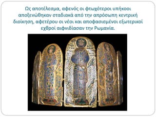 Ως αποτέλεσμα, αφενός οι φτωχότεροι υπήκοοι
αποξενώθηκαν σταδιακά από την απρόσωπη κεντρική
διοίκηση, αφετέρου οι νέοι και αποφασισμένοι εξωτερικοί
εχθροί αιφνιδίασαν την Ρωμανία.
 