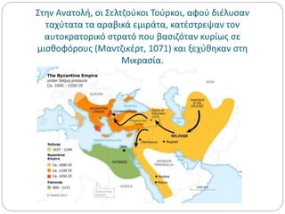 Στην Ανατολή, οι Σελτζούκοι Τούρκοι, αφού διέλυσαν
ταχύτατα τα αραβικά εμιράτα, κατέστρεψαν τον
αυτοκρατορικό στρατό που βασιζόταν κυρίως σε
μισθοφόρους (Μαντζικέρτ, 1071) και ξεχύθηκαν στη
Μικρασία.
 
