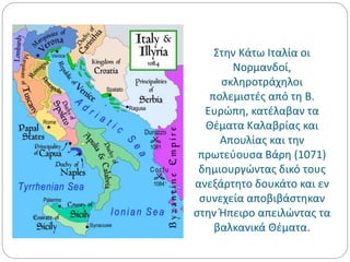 Στην Κάτω Ιταλία οι
Νορμανδοί,
σκληροτράχηλοι
πολεμιστές από τη Β.
Ευρώπη, κατέλαβαν τα
Θέματα Καλαβρίας και
Απουλίας και την
πρωτεύουσα Βάρη (1071)
δημιουργώντας δικό τους
ανεξάρτητο δουκάτο και εν
συνεχεία αποβιβάστηκαν
στην Ήπειρο απειλώντας τα
βαλκανικά Θέματα.
 