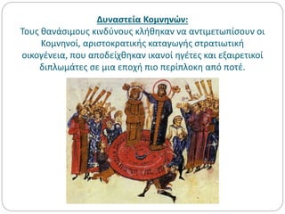 Δυναστεία Κομνηνών:
Τους θανάσιμους κινδύνους κλήθηκαν να αντιμετωπίσουν οι
Κομνηνοί, αριστοκρατικής καταγωγής στρατιωτική
οικογένεια, που αποδείχθηκαν ικανοί ηγέτες και εξαιρετικοί
διπλωμάτες σε μια εποχή πιο περίπλοκη από ποτέ.
 