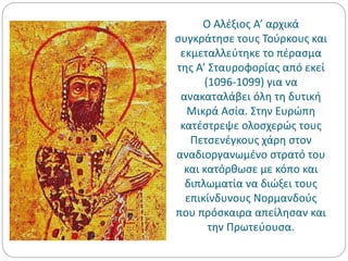 Ο Αλέξιος Α’ αρχικά
συγκράτησε τους Τούρκους και
εκμεταλλεύτηκε το πέρασμα
της Α’ Σταυροφορίας από εκεί
(1096-1099) για να
ανακαταλάβει όλη τη δυτική
Μικρά Ασία. Στην Ευρώπη
κατέστρεψε ολοσχερώς τους
Πετσενέγκους χάρη στον
αναδιοργανωμένο στρατό του
και κατόρθωσε με κόπο και
διπλωματία να διώξει τους
επικίνδυνους Νορμανδούς
που πρόσκαιρα απείλησαν και
την Πρωτεύουσα.
 