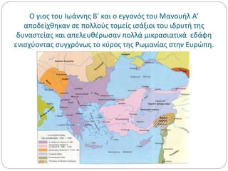 Ο γιος του Ιωάννης Β’ και ο εγγονός του Μανουήλ Α’
αποδείχθηκαν σε πολλούς τομείς ισάξιοι του ιδρυτή της
δυναστείας και απελευθέρωσαν πολλά μικρασιατικά εδάφη
ενισχύοντας συγχρόνως το κύρος της Ρωμανίας στην Ευρώπη.
 