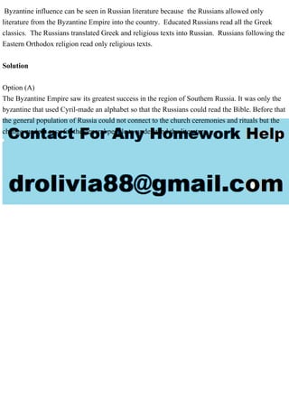 Byzantine influence can be seen in Russian literature because the Russians allowed only
literature from the Byzantine Empire into the country. Educated Russians read all the Greek
classics. The Russians translated Greek and religious texts into Russian. Russians following the
Eastern Orthodox religion read only religious texts.
Solution
Option (A)
The Byzantine Empire saw its greatest success in the region of Southern Russia. It was only the
byzantine that used Cyril-made an alphabet so that the Russians could read the Bible. Before that
the general population of Russia could not connect to the church ceremonies and rituals but the
change made it easy for the general people to understand the literature.
 