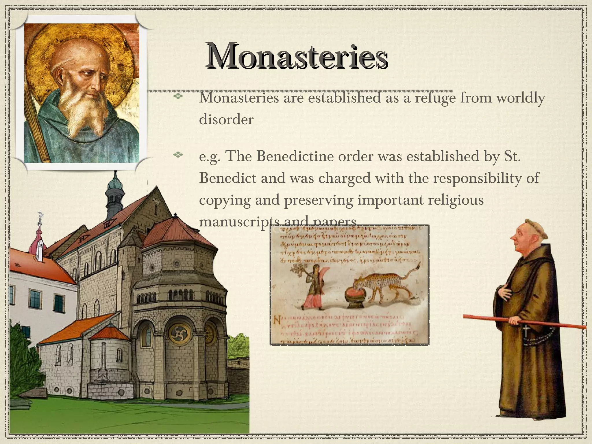 Monasteries Monasteries are established as a refuge from worldly disorder e.g. The Benedictine order was established by St. Benedict and was charged with the responsibility of copying and preserving important religious manuscripts and papers 