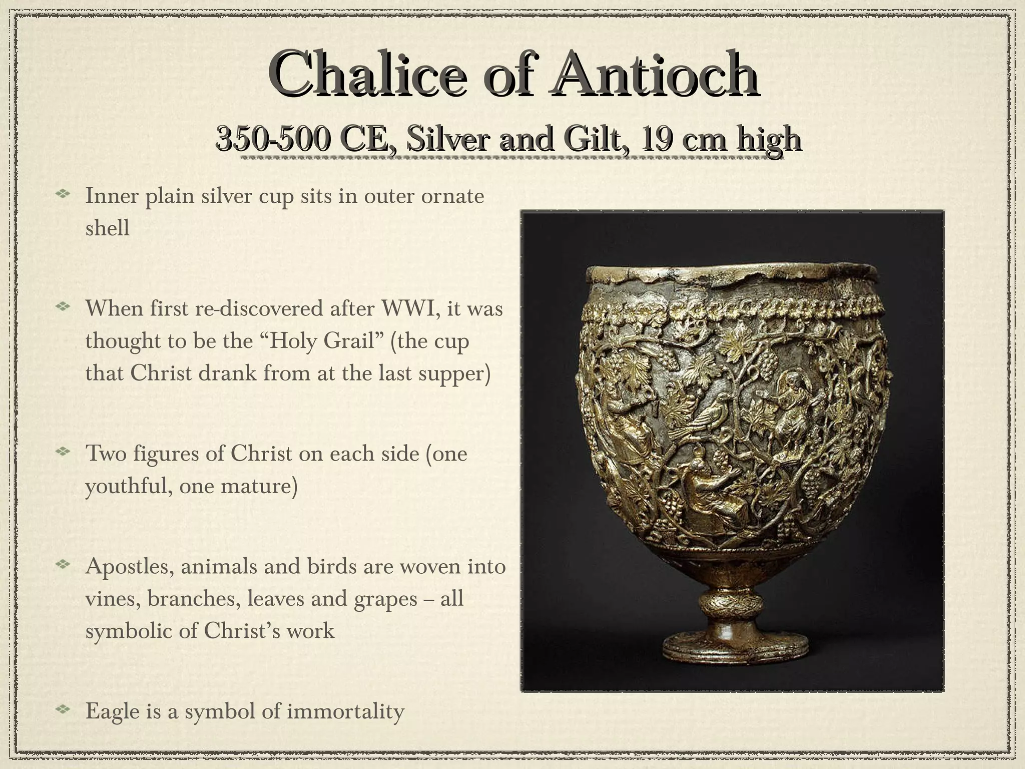 Chalice of Antioch 350-500 CE, Silver and Gilt, 19 cm high  Inner plain silver cup sits in outer ornate shell When first re-discovered after WWI, it was thought to be the “Holy Grail” (the cup that Christ drank from at the last supper) Two figures of Christ on each side (one youthful, one mature) Apostles, animals and birds are woven into vines, branches, leaves and grapes -- all symbolic of Christ’s work Eagle is a symbol of immortality 