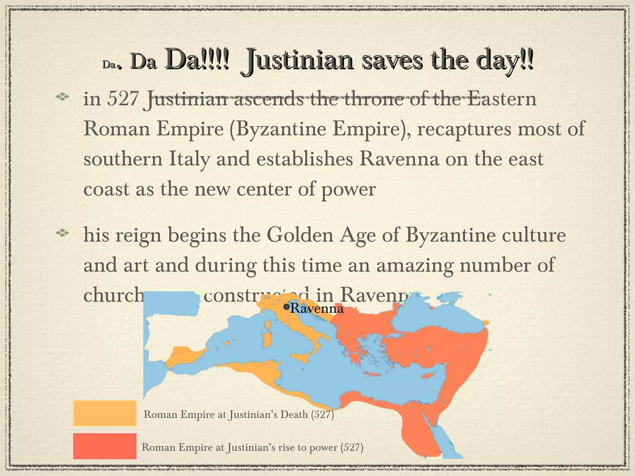 Da .  Da  Da!!!!  Justinian saves the day!! in 527 Justinian ascends the throne of the Eastern Roman Empire (Byzantine Empire), recaptures most of southern Italy and establishes Ravenna on the east coast as the new center of power his reign begins the Golden Age of Byzantine culture and art and during this time an amazing number of churches are constructed in Ravenna Roman Empire at Justinian’s rise to power (527) Roman Empire at Justinian’s Death (527) Ravenna 