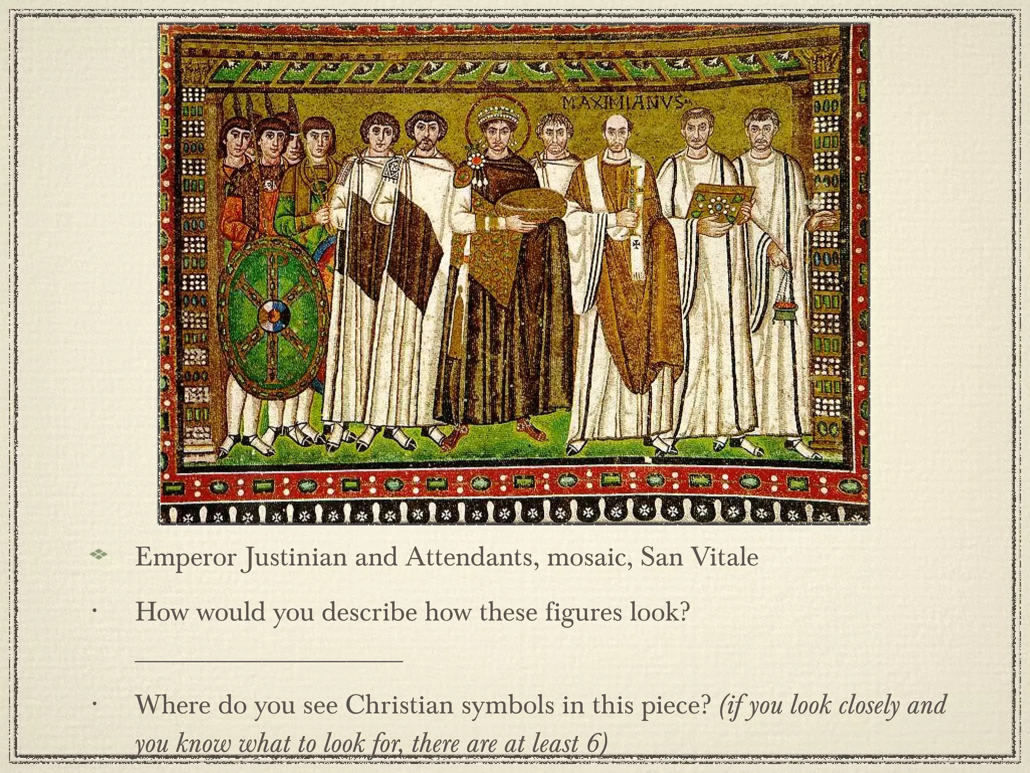 Emperor Justinian and Attendants, mosaic, San Vitale How would you describe how these figures look? ___________________ Where do you see Christian symbols in this piece?  (if you look closely and you know what to look for, there are at least 6) 