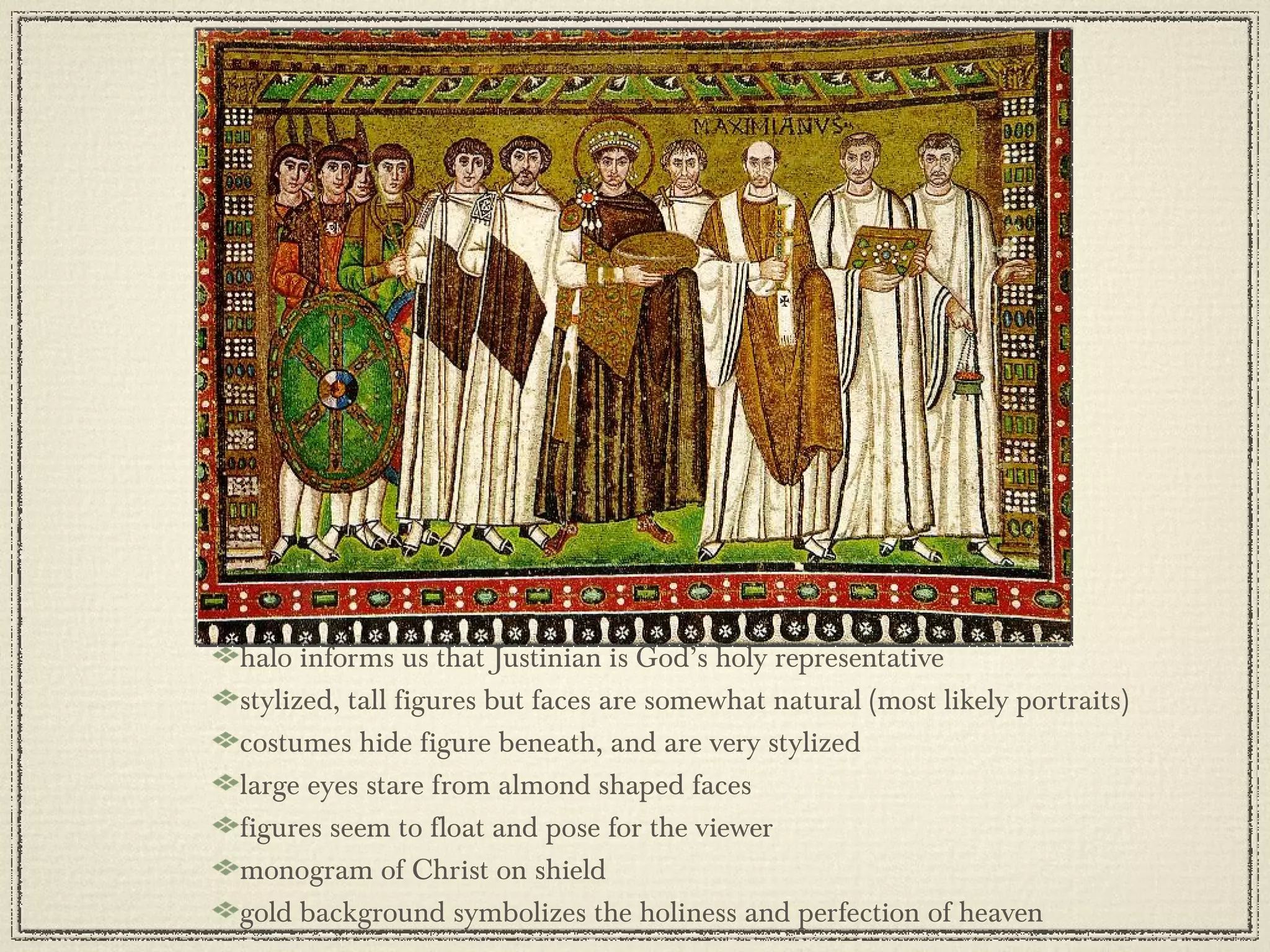 halo informs us that Justinian is God’s holy representative stylized, tall figures but faces are somewhat natural (most likely portraits) costumes hide figure beneath, and are very stylized large eyes stare from almond shaped faces figures seem to float and pose for the viewer monogram of Christ on shield gold background symbolizes the holiness and perfection of heaven 
