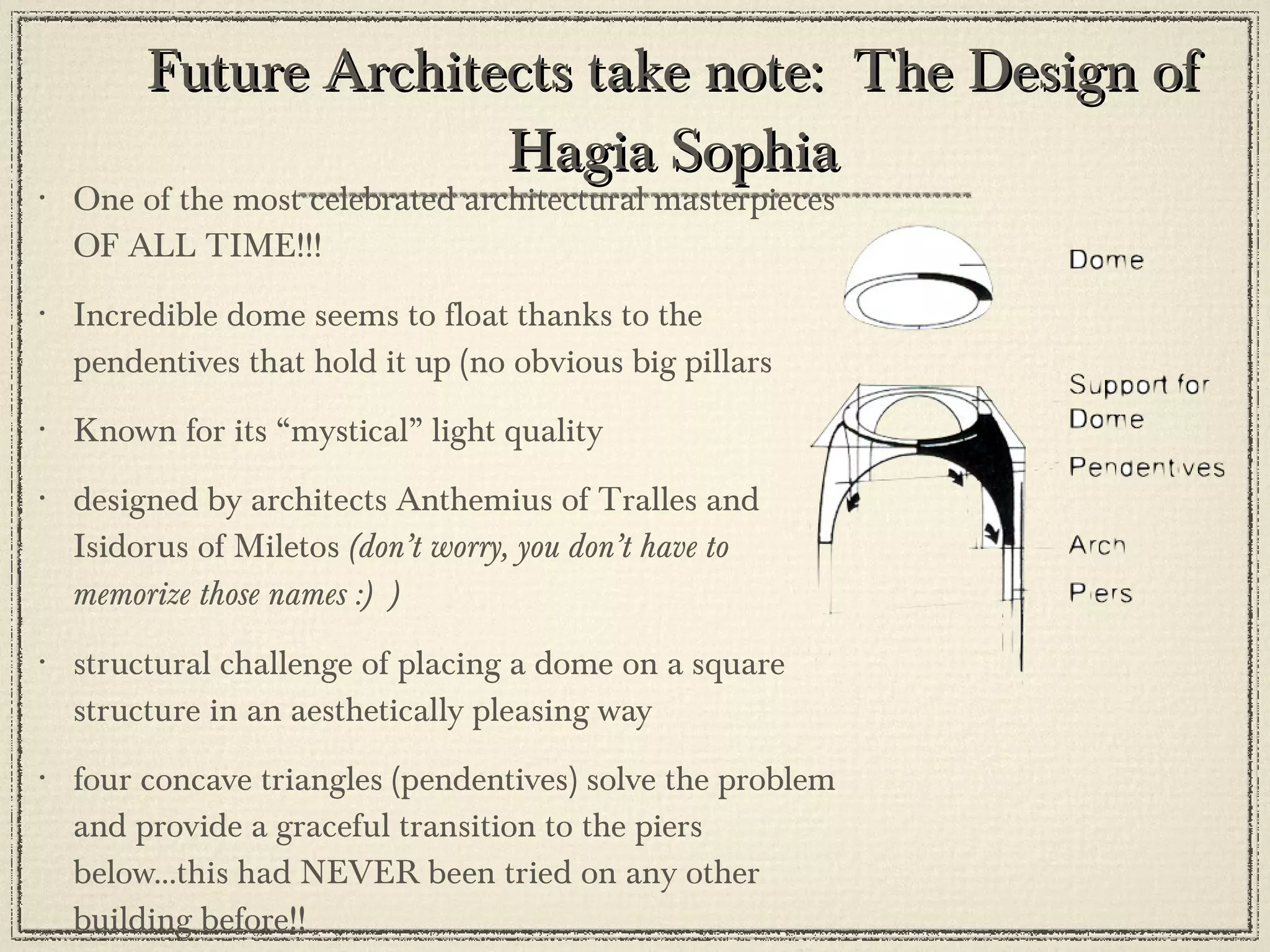Future Architects take note:  The Design of Hagia Sophia One of the most celebrated architectural masterpieces OF ALL TIME!!! Incredible dome seems to float thanks to the pendentives that hold it up (no obvious big pillars  Known for its “mystical” light quality designed by architects Anthemius of Tralles and Isidorus of Miletos  (don’t worry, you don’t have to memorize those names :)  ) structural challenge of placing a dome on a square structure in an aesthetically pleasing way four concave triangles (pendentives) solve the problem and provide a graceful transition to the piers below...this had NEVER been tried on any other building before!! 