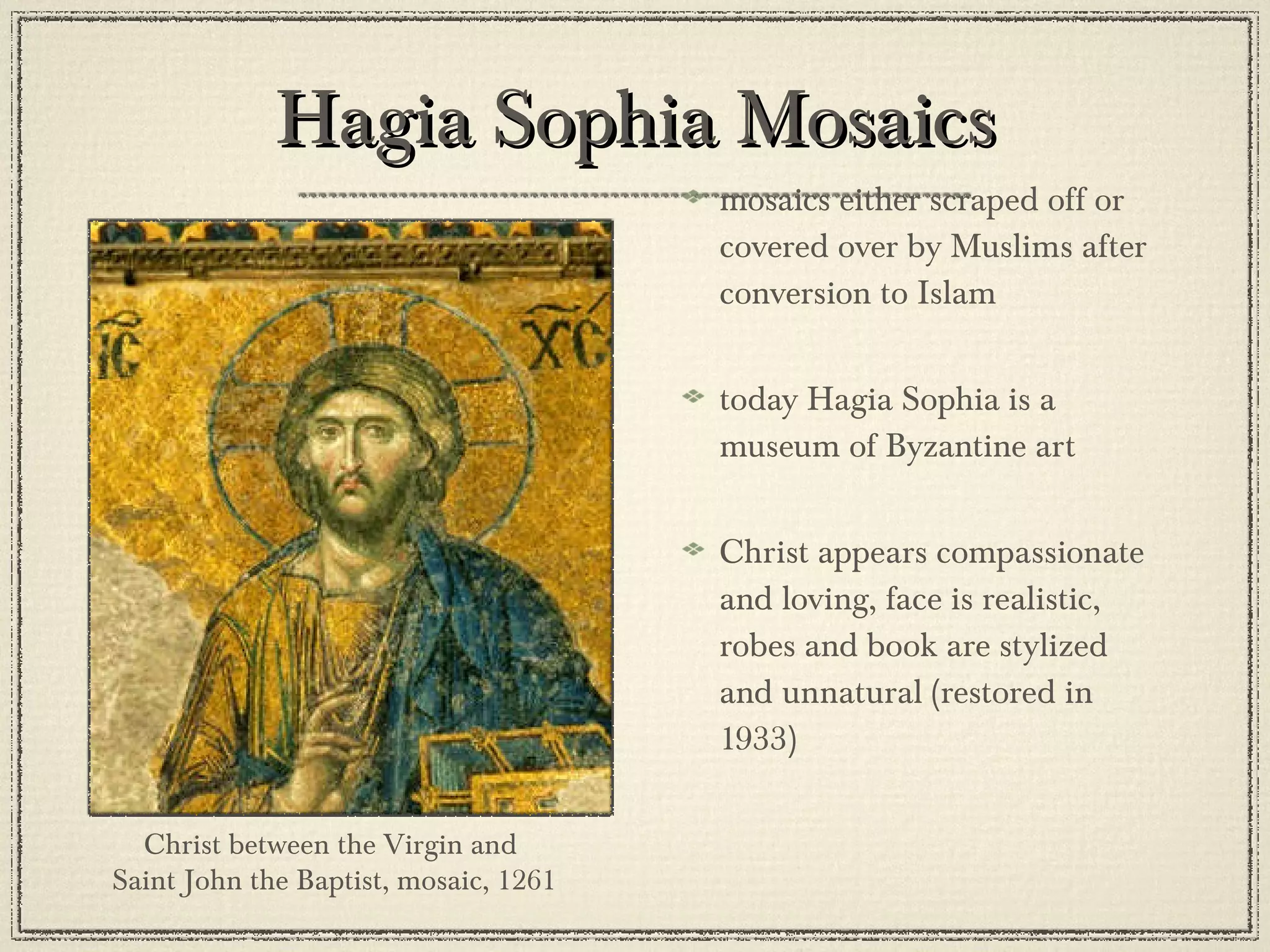 mosaics either scraped off or covered over by Muslims after conversion to Islam today Hagia Sophia is a museum of Byzantine art Christ appears compassionate and loving, face is realistic, robes and book are stylized and unnatural (restored in 1933) Hagia Sophia Mosaics Christ between the Virgin and  Saint John the Baptist, mosaic, 1261 