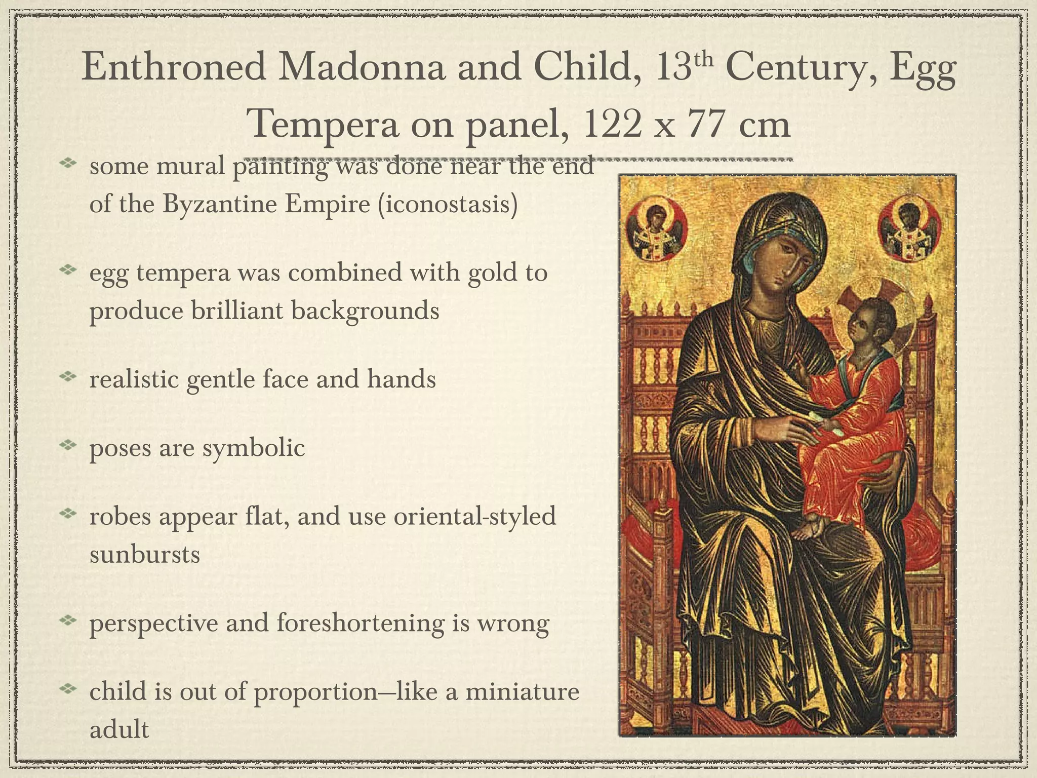 Enthroned Madonna and Child, 13 th  Century, Egg Tempera on panel, 122 x 77 cm some mural painting was done near the end of the Byzantine Empire (iconostasis) egg tempera was combined with gold to produce brilliant backgrounds realistic gentle face and hands poses are symbolic robes appear flat, and use oriental-styled sunbursts perspective and foreshortening is wrong child is out of proportion—like a miniature adult 