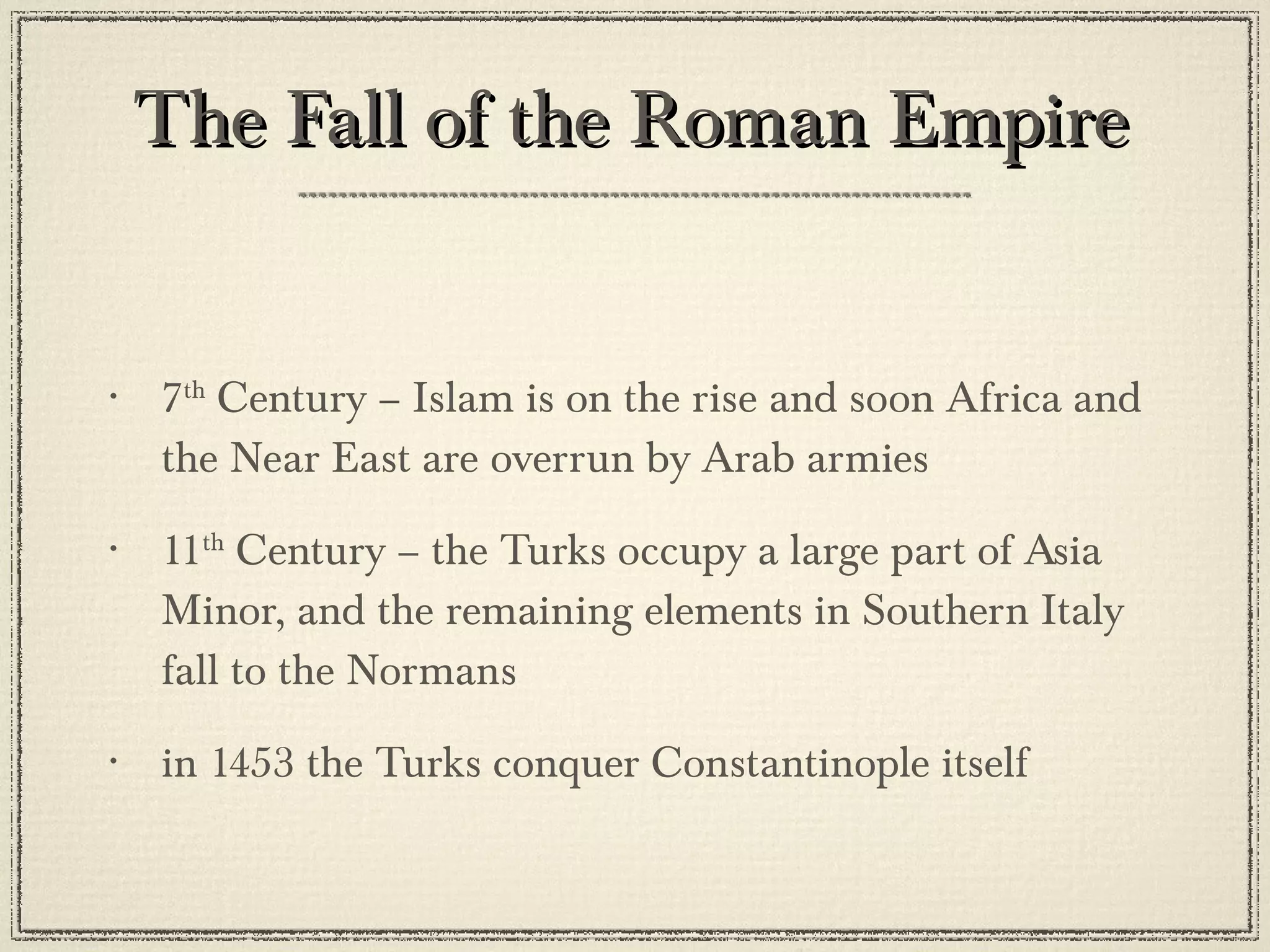 The Fall of the Roman Empire 7 th  Century – Islam is on the rise and soon Africa and the Near East are overrun by Arab armies 11 th  Century – the Turks occupy a large part of Asia Minor, and the remaining elements in Southern Italy fall to the Normans in 1453 the Turks conquer Constantinople itself 