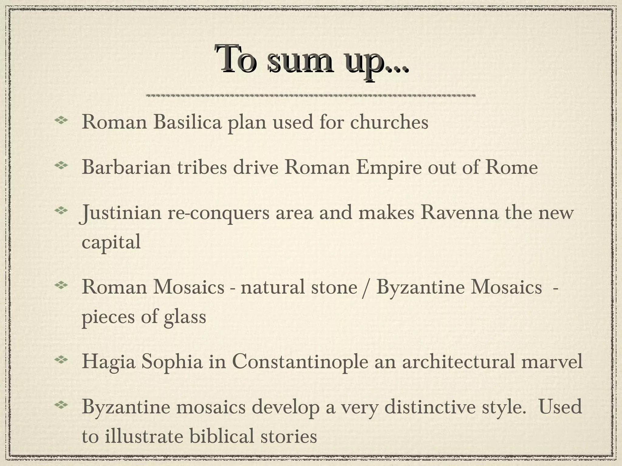 To sum up... Roman Basilica plan used for churches Barbarian tribes drive Roman Empire out of Rome Justinian re-conquers area and makes Ravenna the new capital Roman Mosaics - natural stone / Byzantine Mosaics  - pieces of glass Hagia Sophia in Constantinople an architectural marvel Byzantine mosaics develop a very distinctive style.  Used to illustrate biblical stories 