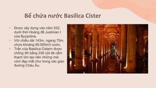 Bể chứa nước Basilica Cister
• Được xây dựng vào năm 532,
dưới thời Hoàng đế Justinian I
của Byzantine.
• Với chiều dài 143m, ngang 70m,
chứa khoảng 80.000m3 nước.
• Trần của Basilica Cistern được
chống đỡ bằng 336 cột đá cẩm
thạch lớn tạo nên những mái
vòm đẹp mắt như trong các giáo
đường Châu Âu.
 
