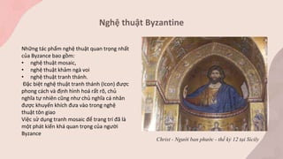 Nghệ thuật Byzantine
Những tác phẩm nghệ thuật quan trọng nhất
của Byzance bao gồm:
• nghệ thuật mosaic,
• nghệ thuật khảm ngà voi
• nghệ thuật tranh thánh.
Đặc biệt nghệ thuật tranh thánh (Icon) được
phong cách và định hình hoá rất rõ, chủ
nghĩa tự nhiên cũng như chủ nghĩa cá nhân
được khuyến khích đưa vào trong nghệ
thuật tôn giao
Việc sử dụng tranh mosaic để trang trí đã là
một phát kiến khá quan trọng của người
Byzance
Christ - Người ban phước - thế kỷ 12 tại Sicily
 