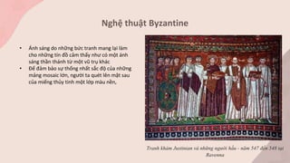 Nghệ thuật Byzantine
Tranh khảm Justinian và những người hầu - năm 547 đến 548 tại
Ravenna
• Ánh sáng do những bức tranh mang lại làm
cho những tín đồ cảm thấy như có một ánh
sáng thần thánh từ một vũ trụ khác
• Để đảm bảo sự thống nhất sắc độ của những
mảng mosaic lớn, người ta quét lên mặt sau
của miếng thủy tinh một lớp màu nền,
 