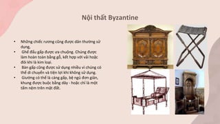 Nội thất Byzantine
• Những chiếc rương cũng được dân thường sử
dụng,
• Ghế đẩu gấp được ưa chuộng. Chúng được
làm hoàn toàn bằng gỗ, kết hợp với vải hoặc
đôi khi là kim loại.
• Bàn gấp cũng được sử dụng nhiều vì chúng có
thể di chuyển và tiện lợi khi không sử dụng.
• Giường có thể là cáng gấp, bệ ngủ đơn giản,
khung được buộc bằng dây - hoặc chỉ là một
tấm nệm trên mặt đất.
 