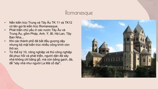 Romanesque
• Nền kiến trúc Trung và Tây Âu TK 11 và TK12
có tên gọi là kiến trúc Romanesque.
• Phát triển chủ yếu ở các nước Tây Âu và
Trung Âu, gồm Pháp, Anh, Ý, Bỉ, Hà Lan, Tây
Ban Nha...
• Khi các thành phố đã bắt đầu gượng dậy
nhưng bộ mặt kiến trúc nhiều công trình còn
thô sơ.
• Từ thế kỷ 10, nông nghiệp và thủ công nghiệp
đã phục hồi và phát triển, người dân đã xây
nhà không chỉ bằng gỗ, mà còn bằng gạch, đá,
để "xây nhà như người La Mã cổ đại".
 
