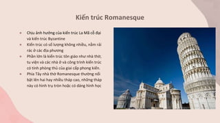 Kiến trúc Romanesque
● Chịu ảnh hưởng của kiến trúc La Mã cỗ đại
và kiến trúc Byzantine
● Kiến trúc có số lượng không nhiều, nằm rải
rác ở các địa phương
● Phần lớn là kiến trúc tôn giáo như nhà thờ,
tu viện và các nhà ở và công trình kiến trúc
có tính phòng thủ của giai cấp phong kiến.
● Phía Tây nhà thờ Romanesque thường nổi
bật lên hai hay nhiều tháp cao, những tháp
này có hình trụ tròn hoặc có dáng hình học
 